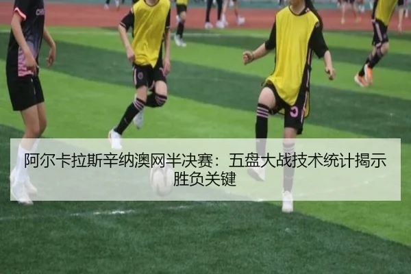阿尔卡拉斯辛纳澳网半决赛：五盘大战技术统计揭示胜负关键