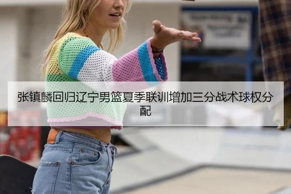 张镇麟回归辽宁男篮夏季联训增加三分战术球权分配